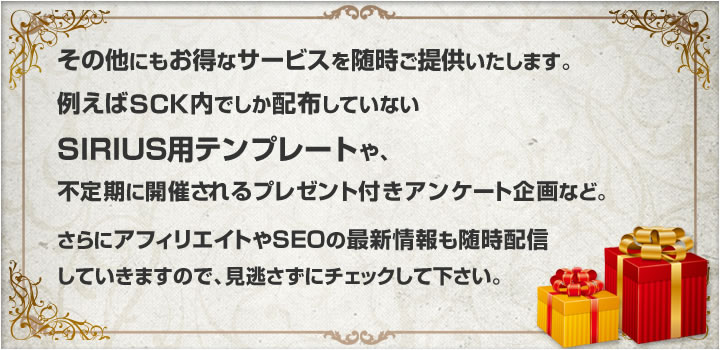 その他にもお得なサービスを随時ご提供していきます。例えばSCK内でしか配布していないSIRIUS用テンプレートや、不定期に開催されるプレゼント付きアンケート企画など。さらにアフィリエイトやSEOの最新情報も随時配信していきますので、見逃さずにチェックして下さい。