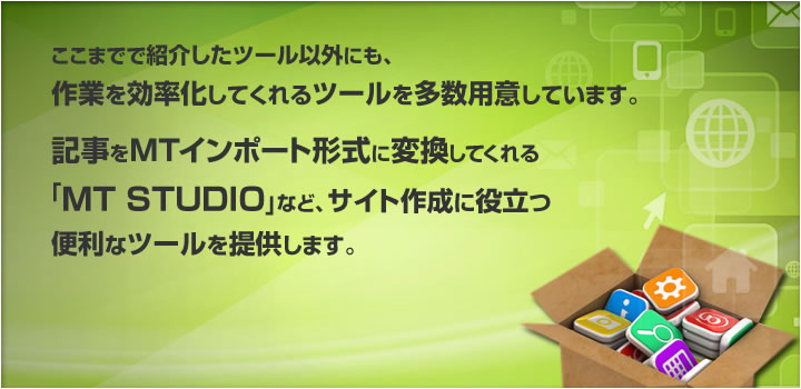 ここまでで紹介したツール以外にも、作業を効率化してくれるツールを多数用意しています。記事をMTインポート形式に変換してくれる「MT STUDIO」など、サイト作成に役立つ便利なツールを提供します。
